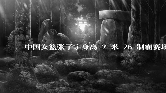 中国女篮张子宇身高 2 米 26 制霸赛场，身高因素在篮球比赛中能占多大优势？她会是下一个「姚明」吗？