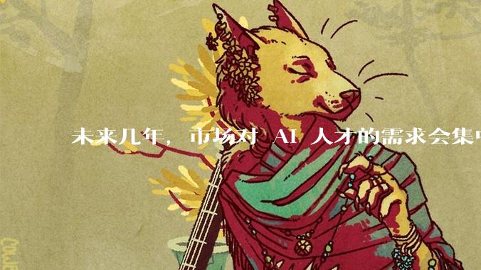 未来几年，市场对 AI 人才的需求会集中在哪几个方向？