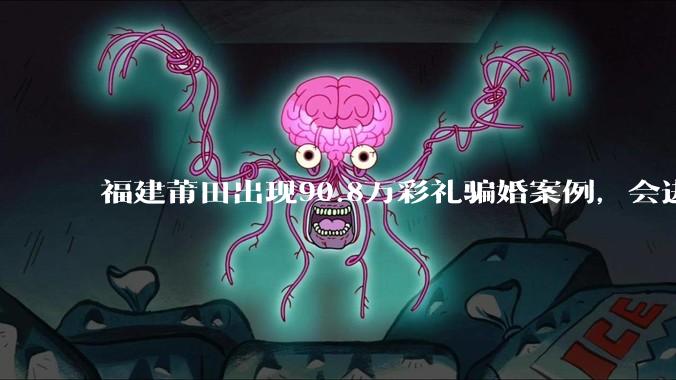 福建莆田出现90.8万彩礼骗婚案例，会进一步降低结婚率吗?